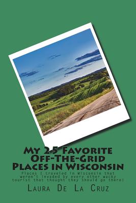 My 25 Favorite Off-The-Grid Places in Wisconsin: Places I traveled in Wisconsin that weren't invaded by every other wacky tourist that thought they sh Cover Image