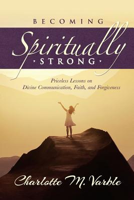 Becoming Spiritually Strong: Priceless Lessons on Divine Communication, Faith, and Forgiveness By Charlotte M. Varble Cover Image