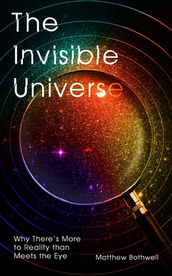 The Invisible Universe: Why There's More to Reality than Meets the Eye By Matthew Bothwell Cover Image