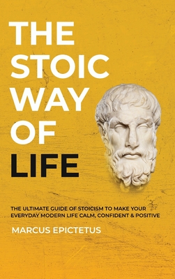 The Stoic way of Life: The ultimate guide of Stoicism to make your everyday modern life Calm, Confident & Positive - Master the Art of Living By Marcus Epictetus Cover Image