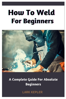How To Weld For Beginners: A Complete Guide For Absolute Beginners Cover Image