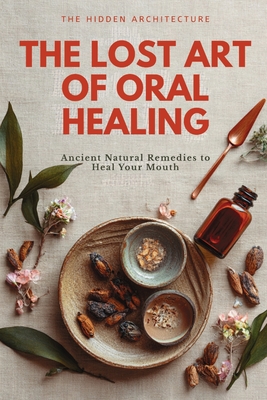 The Lost Art of Oral Healing: Ancient Natural Remedies to Heal Your Mouth, Balance Your Microbiome, and Support Whole-Body Health with Modern Understa By The Hidden Architecture Cover Image