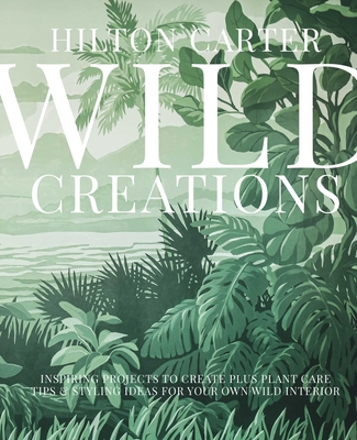 Wild Creations: Inspiring Projects to Create plus Plant Care Tips & Styling Ideas for Your Own Wild Interior By Hilton Carter Cover Image