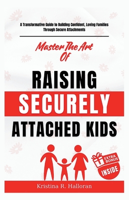 Master The Art Of Raising Securely Attached Kids: A Transformative Guide to Building Confident, Loving Families Through Secure Attachments