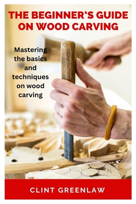 The Beginner's Guide on Wood Carving: Mastering the basics and techniques on wood carving Cover Image