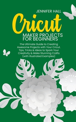 Cricut Maker Projects for Beginners: The Ultimate Guide to Creating Awesome Projects with Your Cricut. Tips, Tricks & Ideas to Spark Your Creativity & By Jennifer Hall Cover Image