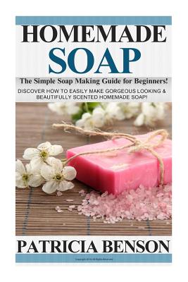 Homemade Soap: The Simple Soap Making Guide for Beginners! Discover How to Easily Make Gorgeous Looking & Beautifully Scented Homemad By Patricia Benson Cover Image