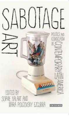 Sabotage Art: Politics and Iconoclasm in Contemporary Latin America (International Library of Modern and Contemporary Art) By Sophie Halart (Editor), Mara Polgovsky Ezcurra (Editor) Cover Image