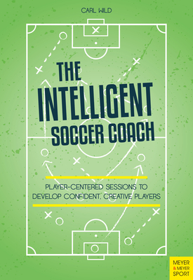 The Intelligent Soccer Coach: Player-Centered Sessions to Develop Confident, Creative Players By Carl Wild Cover Image