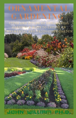 Ornamental Gardening: Types And Styles Of Ornamental Gardens & Ways To Create An Ornamental And Productive Garden By John William Cover Image