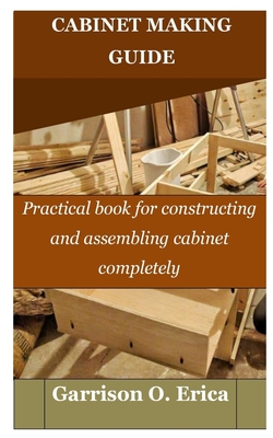 Cabinet Making Guide: Practical book for constructing and assembling cabinet completely By Garrison O. Erica Cover Image