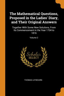 The Mathematical Questions, Proposed in the Ladies' Diary, and Their Original Answers: Together with Some New Solutions, from Its Commencement in the Cover Image