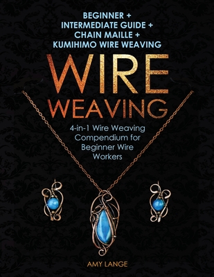 Wire Weaving: Beginner + Intermediate Guide + Chain Maille + Kumihimo Wire Weaving: 4-in-1 Wire Weaving Compendium for Beginners By Amy Lange Cover Image