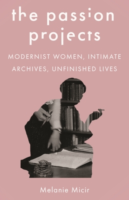 The Passion Projects: Modernist Women, Intimate Archives, Unfinished Lives By Melanie Micir Cover Image