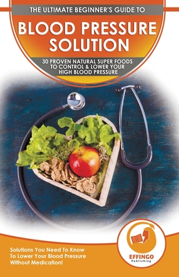 Blood Pressure Solution: The Ultimate Beginner's 30 Proven Natural Super Foods To Control & Lower Your High Blood Pressure - Solutions You Need Cover Image