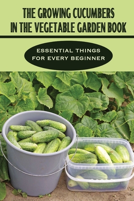 The Growing Cucumbers In The Vegetable Garden Book: Essential Things For Every Beginner: Cucumber Planting From Seeds Tips Cover Image