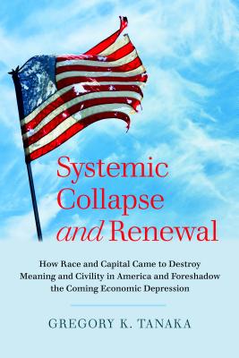 Systemic Collapse and Renewal: How Race and Capital Came to Destroy Meaning and Civility in America and Foreshadow the Coming Economic Depression By Gregory K. Tanaka (Editor) Cover Image