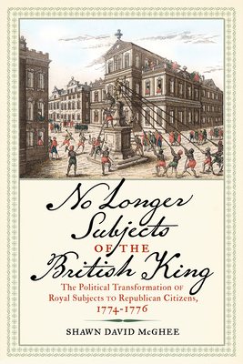 No Longer Subjects of the British King: The Political Transformation of Royal Subjects to Republican Citizens, 1774–1776 (Journal of the American Revolution Books)