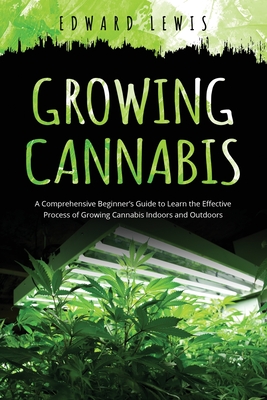 Growing Cannabis: A Comprehensive Beginner's Guide to Learn the Effective Process of Growing Cannabis Indoors and Outdoors Cover Image