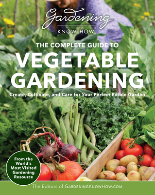 Gardening Know How – The Complete Guide to Vegetable Gardening: Create, Cultivate, and Care for Your Perfect Edible Garden By Editors of Gardening Know How Cover Image