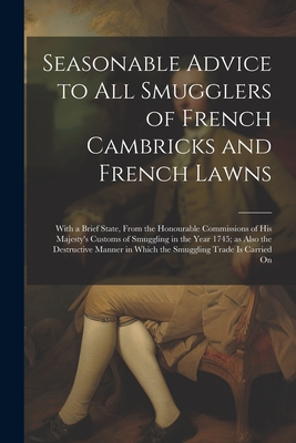 Seasonable Advice to all Smugglers of French Cambricks and French Lawns; With a Brief State, From the Honourable Commissions of His Majesty's Customs By Anonymous Cover Image