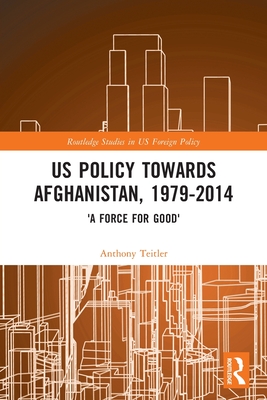 Us Policy Towards Afghanistan, 1979-2014: 'A Force for Good' (Routledge Studies in Us Foreign Policy) By Anthony Teitler Cover Image