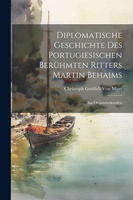 Diplomatische Geschichte Des Portugiesischen Berühmten Ritters Martin Behaims: Aus Originalurkunden Cover Image