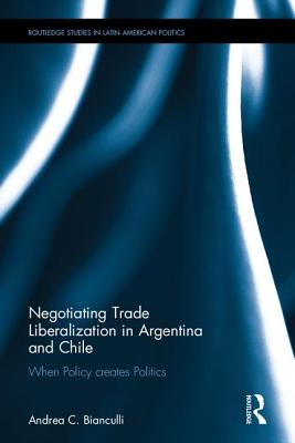 Negotiating Trade Liberalization in Argentina and Chile: When Policy Creates Politics (Routledge Studies in Latin American Politics) By Andrea C. Bianculli Cover Image