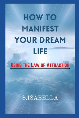 How to Manifest Your Dream Life ( Using the Law of Attraction) By S. Isabella Cover Image