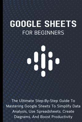 Google Sheets For Beginners: The Ultimate Step-By-Step Guide To Mastering Google Sheets To Simplify Data Analysis, Use Spreadsheets, Create Diagram Cover Image
