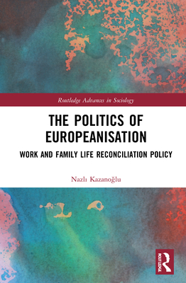 The Politics of Europeanisation: Work and Family Life Reconciliation Policy (Routledge Advances in Sociology) By Nazlı Kazanoğlu Cover Image
