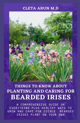 Things to Know about Planting and Caring for Bearded Irises: A Comprehensive Guide on Everything Plus Healthy Ways to Grow and Care for Edible Bearded By Cleta Arun M. D. Cover Image