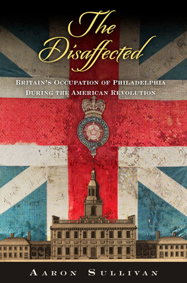 The Disaffected: Britain's Occupation of Philadelphia During the American Revolution (Early American Studies) By Aaron Sullivan Cover Image