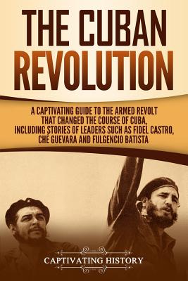 The Cuban Revolution: A Captivating Guide to the Armed Revolt That Changed the Course of Cuba, Including Stories of Leaders Such as Fidel Ca Cover Image
