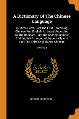 A Dictionary of the Chinese Language: In Three Parts, Part the First Containing Chinese and English, Arranged According to the Radicals, Part the Seco Cover Image