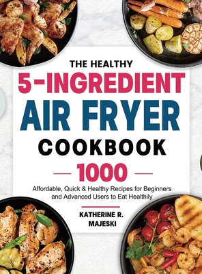 The Healthy 5-Ingredient Air Fryer Cookbook: 1000 Affordable, Quick & Healthy Recipes for Beginners and Advanced Users to Eat Healthily By Katherine R. Majeski Cover Image
