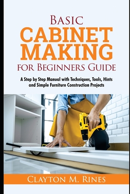 Basic Cabinet Making for Beginners Guide: A Step-by-Step Manual with Techniques, Tools, Hints and Simple Furniture Construction Projects Cover Image