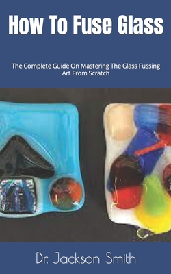 How To Fuse Glass: The Complete Guide On Mastering The Glass Fussing Art From Scratch Cover Image