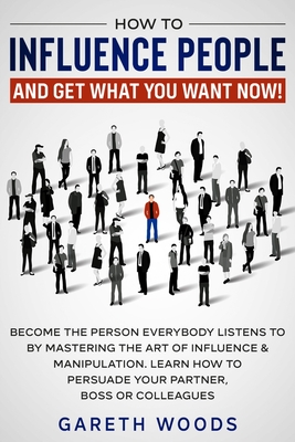 How to Influence People and Get What You Want Now: Become The Person Everybody Listens to by Mastering the Art of Influence & Manipulation. Learn How By Gareth Woods Cover Image