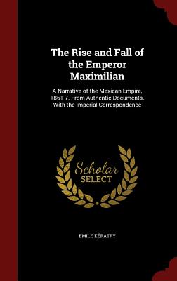 The Rise and Fall of the Emperor Maximilian: A Narrative of the Mexican Empire, 1861-7. from Authentic Documents. with the Imperial Correspondence Cover Image
