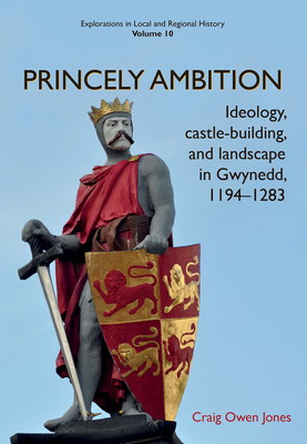 Princely Ambition: Ideology, castle-building and landscape in Gwynedd, 1194-1283 (Explorations in Local and Regional Histo #10) By Craig Owen Jones Cover Image