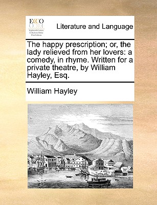 The Happy Prescription; Or, the Lady Relieved from Her Lovers: A Comedy, in Rhyme. Written for a Private Theatre, by William Hayley, Esq.