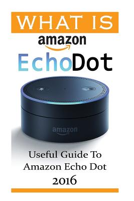 What Is Amazon Echo Dot: Useful Guide To Amazon Echo Dot 2016: (2nd Generation) (Amazon Echo, Dot, Echo Dot, Amazon Echo User Manual, Echo Dot Cover Image
