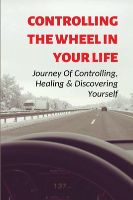 Controlling The Wheel In Your Life: Journey Of Controlling, Healing & Discovering Yourself: Learn To Find Your Goals Cover Image