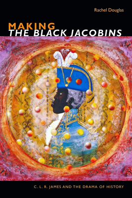 Making the Black Jacobins: C. L. R. James and the Drama of History (C. L. R. James Archives)