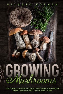 Growing Mushrooms: The Complete Grower's Guide to Becoming a Mushroom Expert and Starting Cultivation at Home By Richard Korman Cover Image