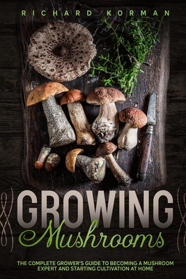 Growing Mushrooms: The Complete Grower's Guide to Becoming a Mushroom Expert and Starting Cultivation at Home Cover Image