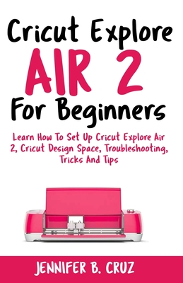 Cricut Explore Air 2 For Beginners: Learn How to Set Up Cricut Explore Air 2, Cricut DesignSpace, Troubleshooting, Tricks and Tips (Complete Beginners Cover Image