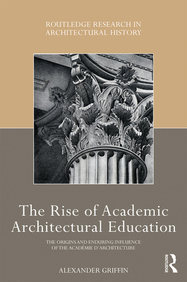 The Rise of Academic Architectural Education: The Origins and Enduring Influence of the Académie d'Architecture (Routledge Research in Architectural History) By Alexander Griffin Cover Image