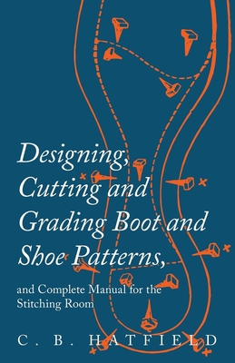 Designing, Cutting and Grading Boot and Shoe Patterns, and Complete Manual for the Stitching Room By C. B. Hatfield Cover Image